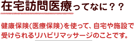 在宅訪問医療ってなに？？健康保険(医療保険)を使って、自宅や施設で受けられるリハビリマッサージのことです。