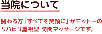 当院について　関わる方「すべてを笑顔に」がモットーのリハビリ重視型 訪問マッサージです。